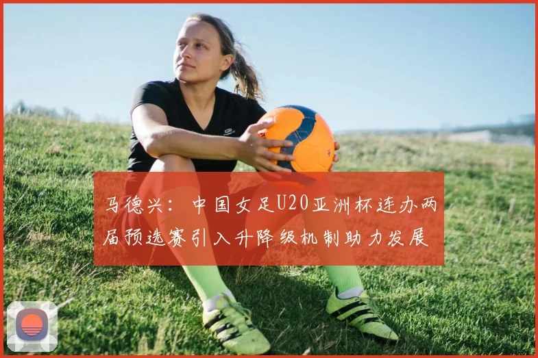 马德兴：中国女足U20亚洲杯连办两届预选赛引入升降级机制助力发展