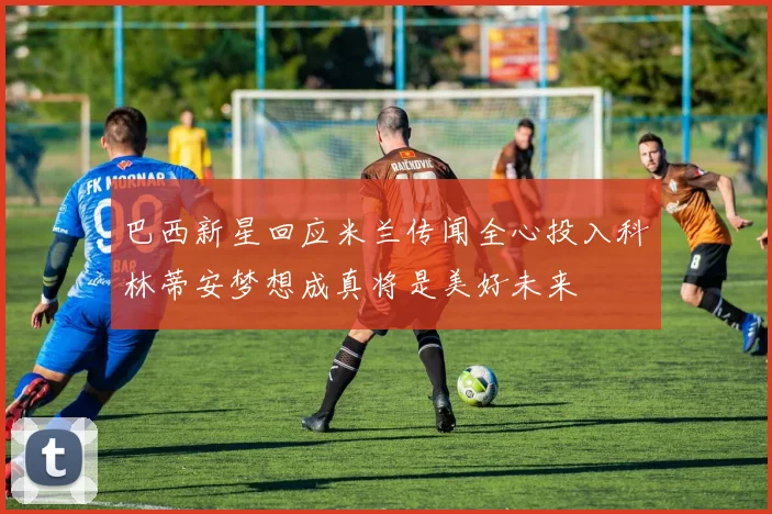 巴西新星回应米兰传闻全心投入科林蒂安梦想成真将是美好未来