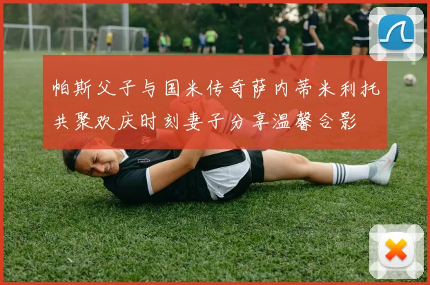 帕斯父子与国米传奇萨内蒂米利托共聚欢庆时刻妻子分享温馨合影