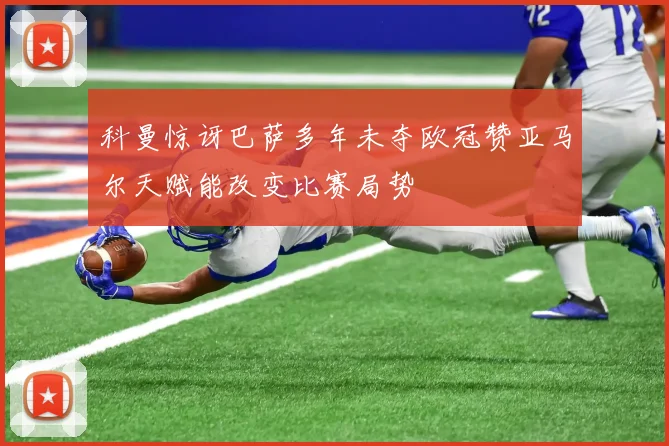 科曼惊讶巴萨多年未夺欧冠赞亚马尔天赋能改变比赛局势