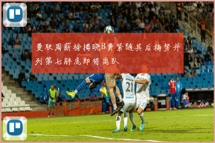 曼联周薪榜揭晓B费紧随其后梅努并列第七胖虎即将离队