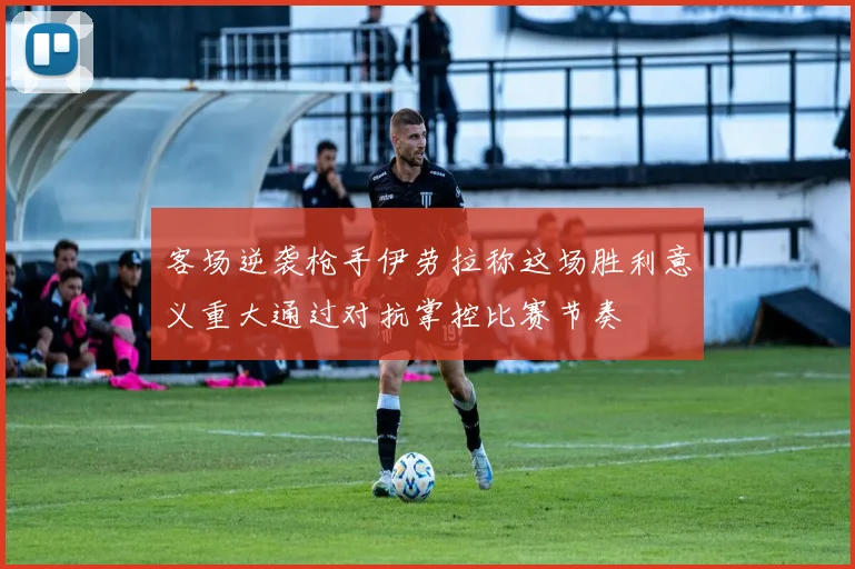 客场逆袭枪手伊劳拉称这场胜利意义重大通过对抗掌控比赛节奏