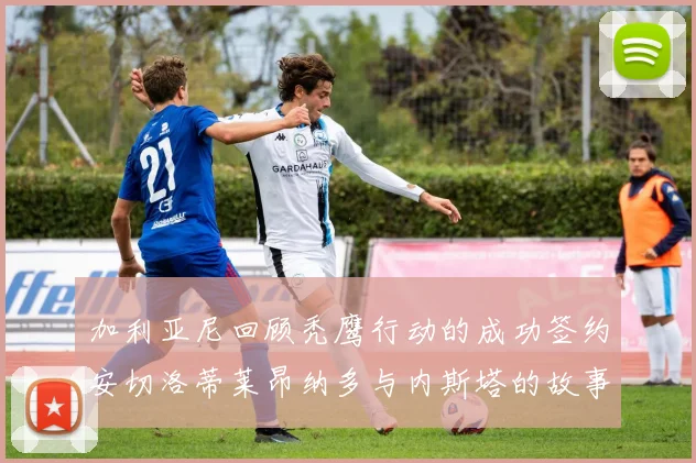 加利亚尼回顾秃鹰行动的成功签约安切洛蒂莱昂纳多与内斯塔的故事