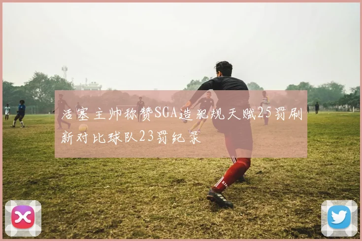 活塞主帅称赞SGA造犯规天赋25罚刷新对比球队23罚纪录