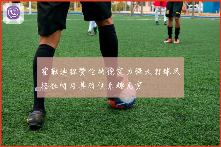 霍勒迪称赞伦纳德实力强大打球风格独特与其对位乐趣无穷