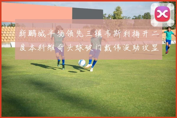 新鹏城半场领先三镇韦斯利梅开二度本科维奇头球破门戴伟浚助攻显神威
